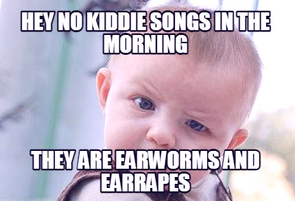 hey-no-kiddie-songs-in-the-morning-they-are-earworms-and-earrapes