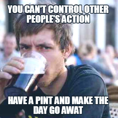 you-cant-control-other-peoples-action-have-a-pint-and-make-the-day-go-awat