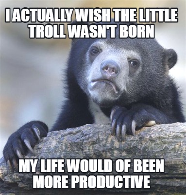 i-actually-wish-the-little-troll-wasnt-born-my-life-would-of-been-more-productiv
