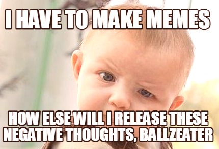 i-have-to-make-memes-how-else-will-i-release-these-negative-thoughts-ballzeater