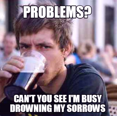 problems-cant-you-see-im-busy-drowning-my-sorrows