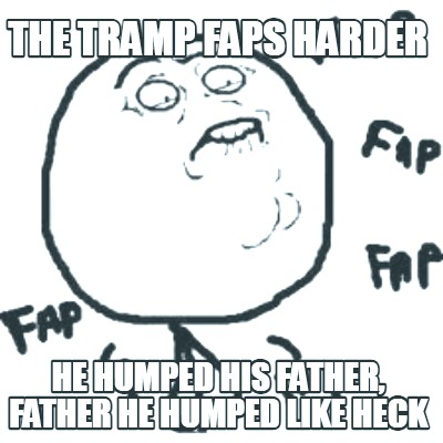 the-tramp-faps-harder-he-humped-his-father-father-he-humped-like-heck