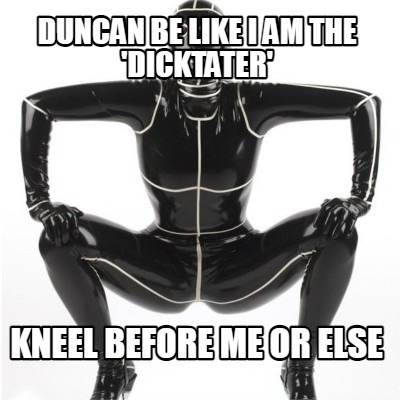 duncan-be-like-i-am-the-dicktater-kneel-before-me-or-else