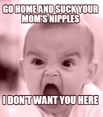 go-home-and-suck-your-moms-nipples-i-dont-want-you-here