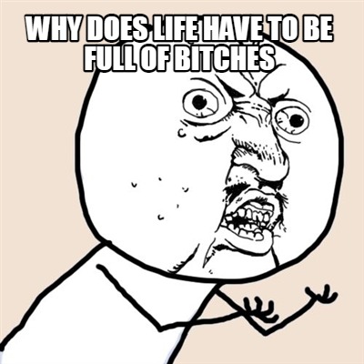 why-does-life-have-to-be-full-of-bitches