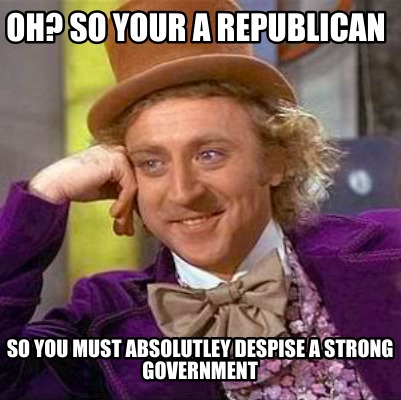 oh-so-your-a-republican-so-you-must-absolutley-despise-a-strong-government
