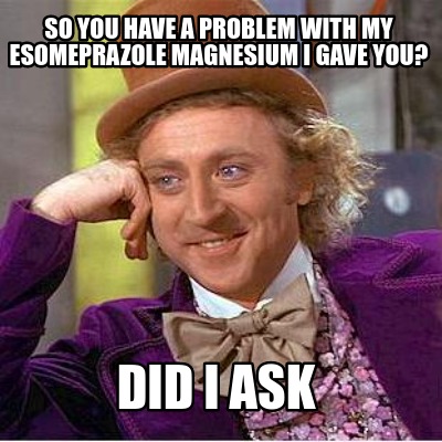 so-you-have-a-problem-with-my-esomeprazole-magnesium-i-gave-you-did-i-ask