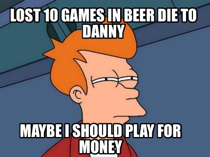 lost-10-games-in-beer-die-to-danny-maybe-i-should-play-for-money