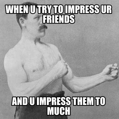 when-u-try-to-impress-ur-friends-and-u-impress-them-to-much