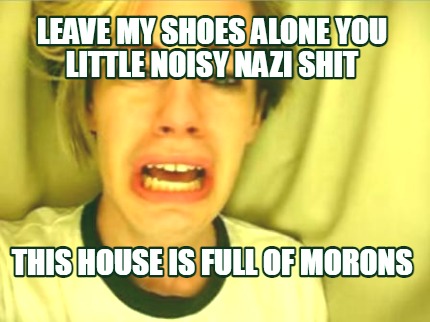leave-my-shoes-alone-you-little-noisy-nazi-shit-this-house-is-full-of-morons