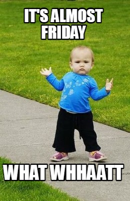 its-almost-friday-what-whhaatt