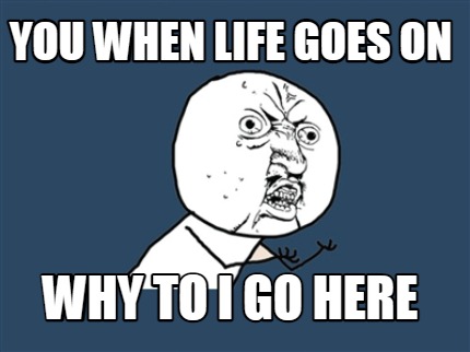 you-when-life-goes-on-why-to-i-go-here
