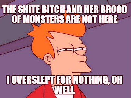 the-shite-bitch-and-her-brood-of-monsters-are-not-here-i-overslept-for-nothing-o
