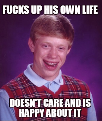 fucks-up-his-own-life-doesnt-care-and-is-happy-about-it