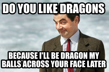 do-you-like-dragons-because-ill-be-dragon-my-balls-across-your-face-later