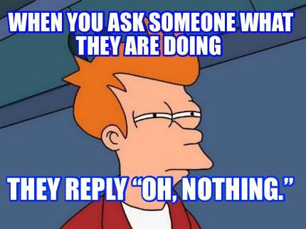 when-you-ask-someone-what-they-are-doing-they-reply-oh-nothing