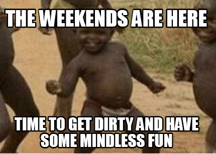the-weekends-are-here-time-to-get-dirty-and-have-some-mindless-fun
