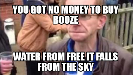 you-got-no-money-to-buy-booze-water-from-free-it-falls-from-the-sky