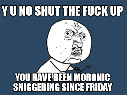 y-u-no-shut-the-fuck-up-you-have-been-moronic-sniggering-since-friday