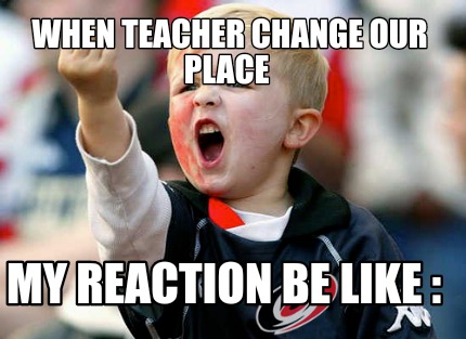 when-teacher-change-our-place-my-reaction-be-like-