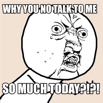 why-you-no-talk-to-me-so-much-today