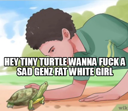 hey-tiny-turtle-wanna-fuck-a-sad-genz-fat-white-girl
