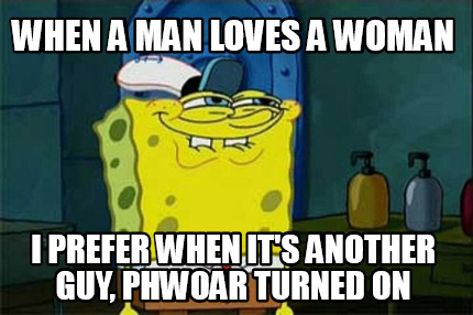 when-a-man-loves-a-woman-i-prefer-when-its-another-guy-phwoar-turned-on