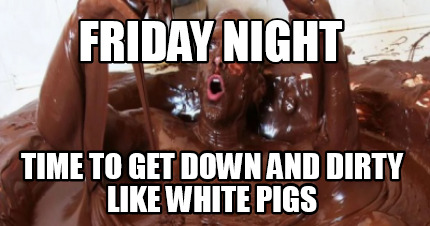friday-night-time-to-get-down-and-dirty-like-white-pigs