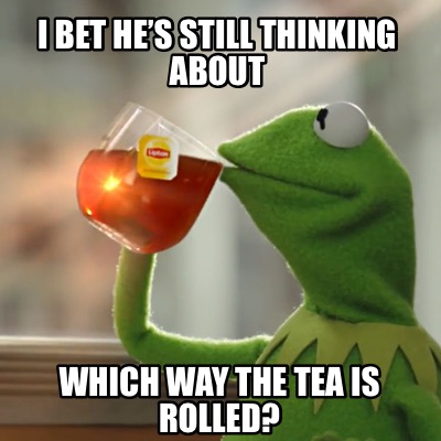 i-bet-hes-still-thinking-about-which-way-the-tea-is-rolled